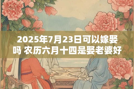 2025年7月23日可以嫁娶吗 农历六月十四是娶老婆好日子吗