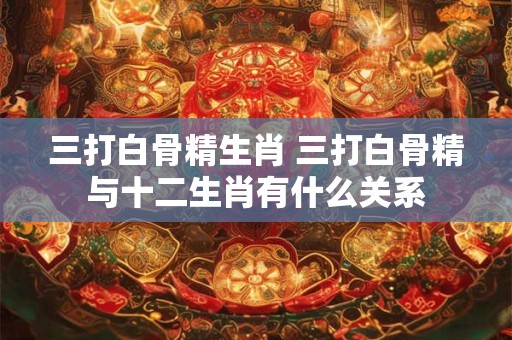 三打白骨精生肖 三打白骨精与十二生肖有什么关系
