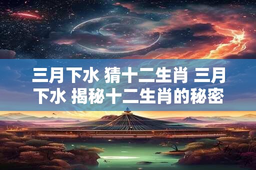 三月下水 猜十二生肖 三月下水 揭秘十二生肖的秘密