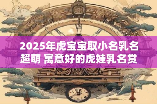 2025年虎宝宝取小名乳名超萌 寓意好的虎娃乳名赏析