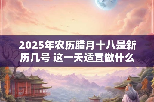 2025年农历腊月十八是新历几号 这一天适宜做什么