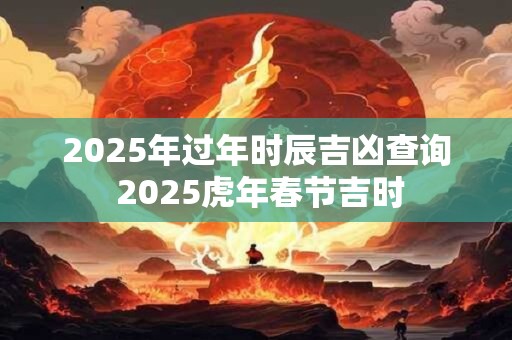 2025年过年时辰吉凶查询 2025虎年春节吉时