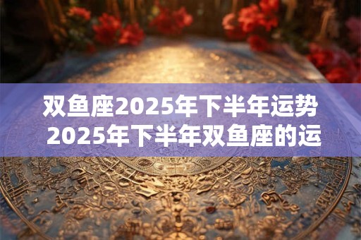双鱼座2025年下半年运势 2025年下半年双鱼座的运势如何 双鱼座2025年下半年运势 2025年下半年双鱼座的运势如何