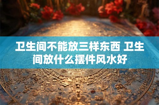 卫生间不能放三样东西 卫生间放什么摆件风水好