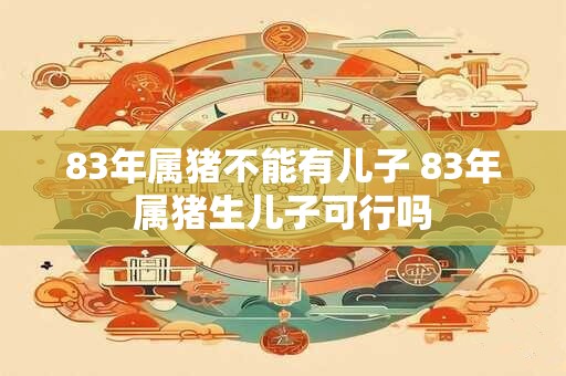 83年属猪不能有儿子 83年属猪生儿子可行吗