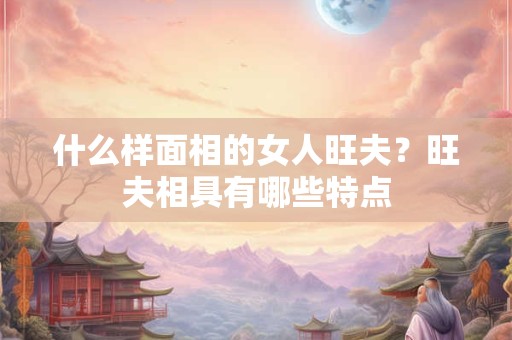 什么样面相的女人旺夫？旺夫相具有哪些特点