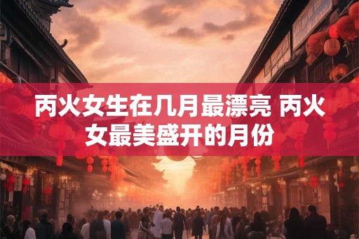 丙火女生在几月最漂亮 丙火女最美盛开的月份