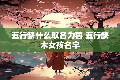 五行缺什么取名为蓉 五行缺木女孩名字 五行缺什么取名为蓉 五行缺木女孩名字