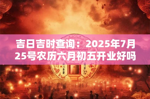 吉日吉时查询:2025年7月25号农历六月初五开业好吗 吉日吉时查询:2025年7月25号农历六月初五开业好吗