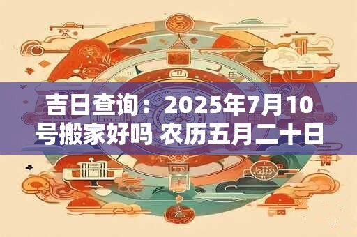 吉日查询：2026年7月10号搬家好吗 农历五月二十日子好吗