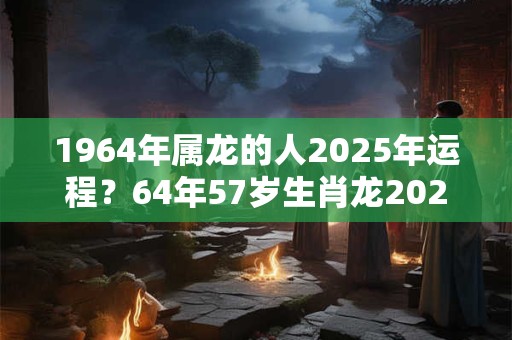 1964年属龙的人2025年运程？64年57岁生肖龙2025年运势
