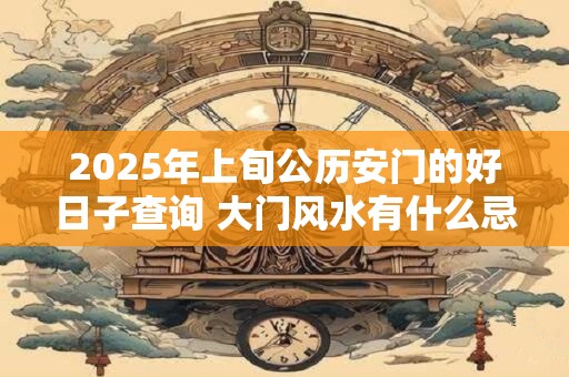2025年上旬公历安门的好日子查询 大门风水有什么忌讳