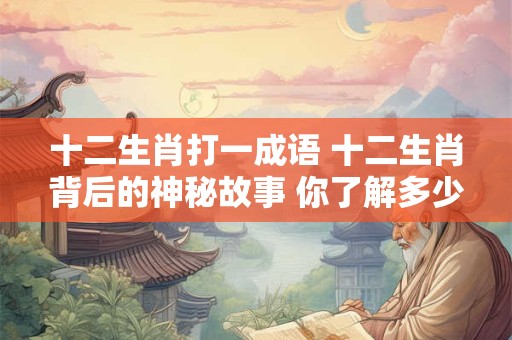 十二生肖打一成语 十二生肖背后的神秘故事 你了解多少