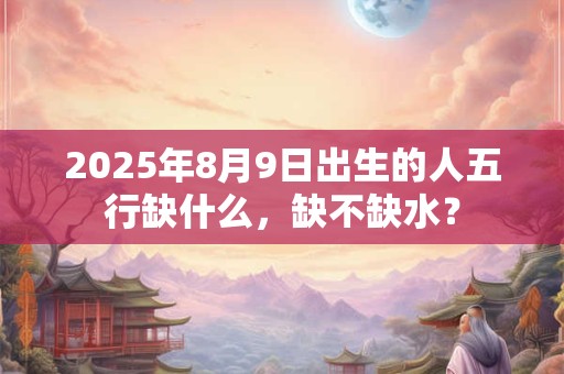 2025年8月9日出生的人五行缺什么，缺不缺水？