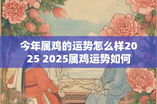 今年属鸡的运势怎么样2025 2025属鸡运势如何