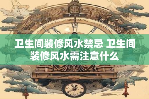 卫生间装修风水禁忌 卫生间装修风水需注意什么