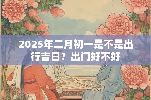 2025年二月初一是不是出行吉日？出门好不好