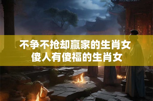 不争不抢却赢家的生肖女 傻人有傻福的生肖女
