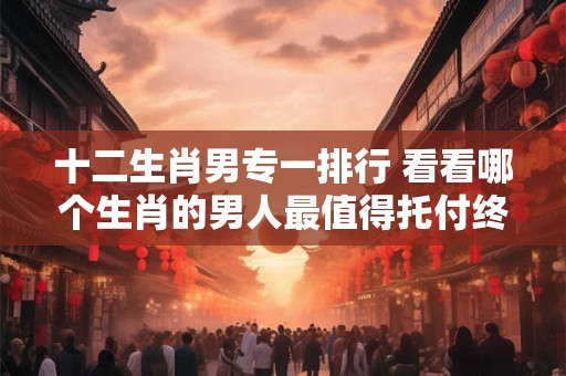 十二生肖男专一排行 看看哪个生肖的男人最值得托付终身！