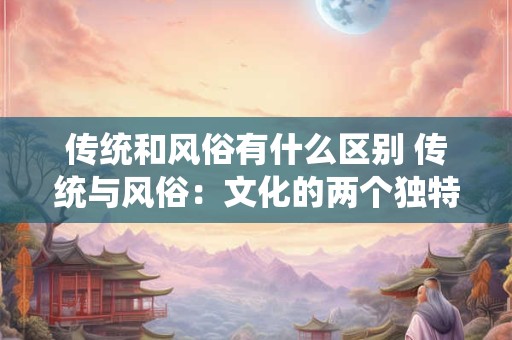 传统和风俗有什么区别 传统与风俗：文化的两个独特面孔