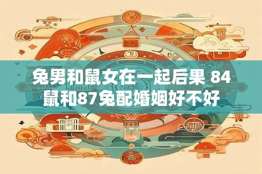 兔男和鼠女在一起后果 84鼠和87兔配婚姻好不好 兔男和鼠女在一起后果 84鼠和87兔配婚姻好不好