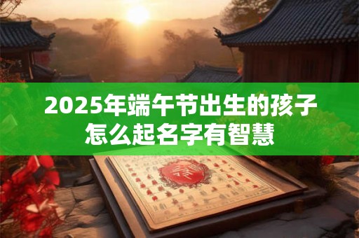 2025年端午节出生的孩子怎么起名字有智慧
