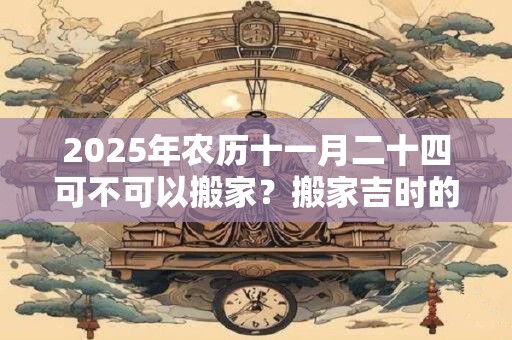 2025年农历十一月二十四可不可以搬家？搬家吉时的讲究