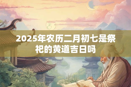 2025年农历二月初七是祭祀的黄道吉日吗