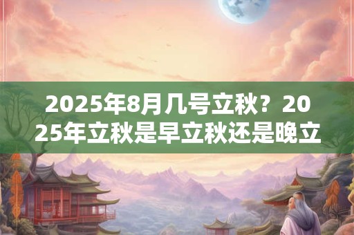 2025年8月几号立秋？2025年立秋是早立秋还是晚立秋？