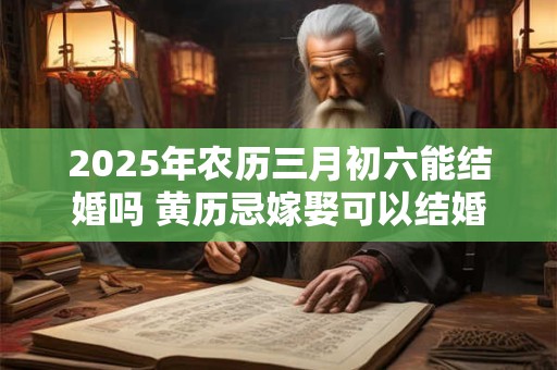 2025年农历三月初六能结婚吗 黄历忌嫁娶可以结婚吗