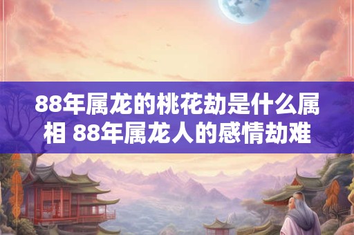 88年属龙的桃花劫是什么属相 88年属龙人的感情劫难是谁 88年属龙的桃花劫是什么属相 88年属龙人的感情劫难是谁