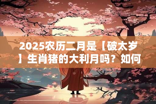 2025农历二月是【破太岁】生肖猪的大利月吗？如何求好运？