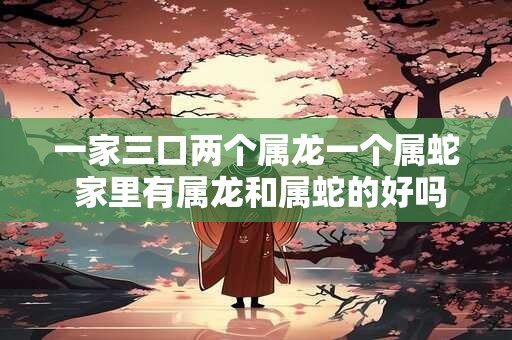 一家三口两个属龙一个属蛇 家里有属龙和属蛇的好吗
