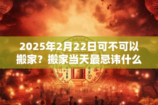 2025年2月22日可不可以搬家？搬家当天最忌讳什么？