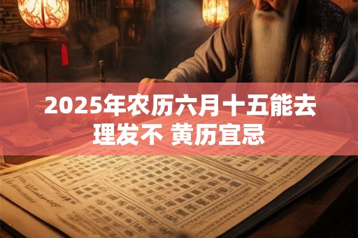 2025年农历六月十五能去理发不 黄历宜忌
