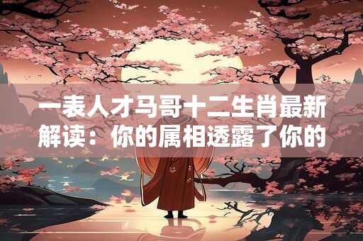 一表人才马哥十二生肖最新解读：你的属相透露了你的一生