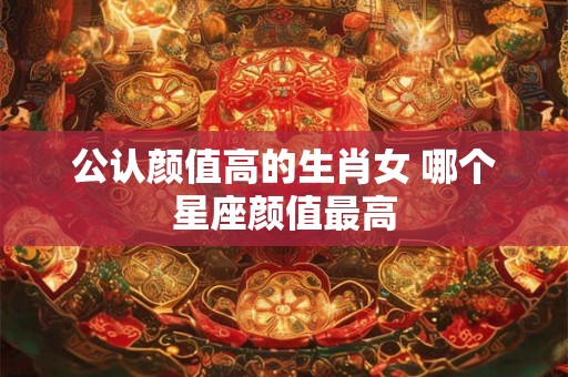 公认颜值高的生肖女 哪个星座颜值最高