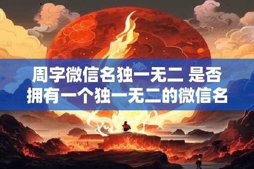 周字微信名独一无二 是否拥有一个独一无二的微信名可以选择以周字为开头