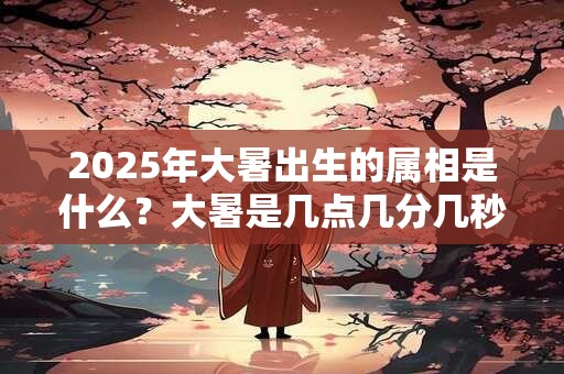2025年大暑出生的属相是什么?大暑是几点几分几秒? 2025年大暑出生的属相是什么?大暑是几点几分几秒?