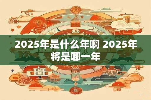 2025年是什么年啊 2025年将是哪一年