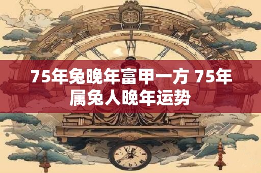75年兔晚年富甲一方 75年属兔人晚年运势