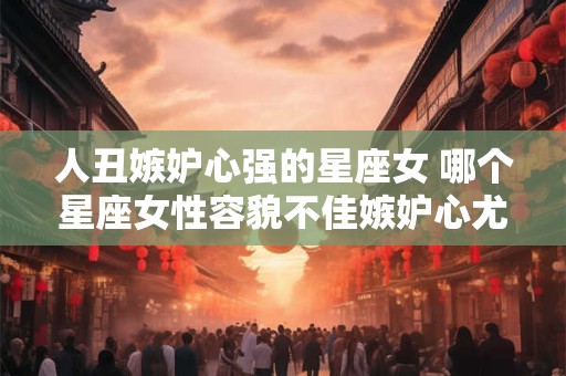 人丑嫉妒心强的星座女 哪个星座女性容貌不佳嫉妒心尤为强烈