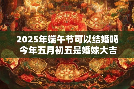 2025年端午节可以结婚吗 今年五月初五是婚嫁大吉日吗