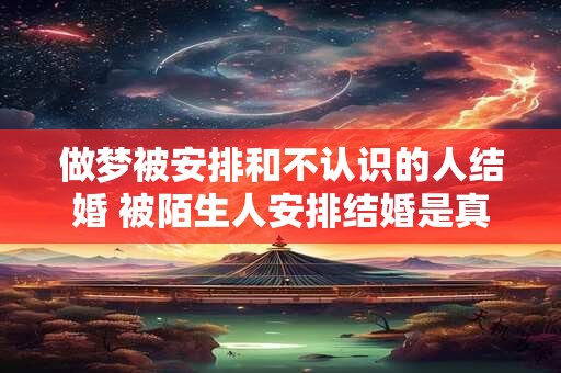 做梦被安排和不认识的人结婚 被陌生人安排结婚是真的吗