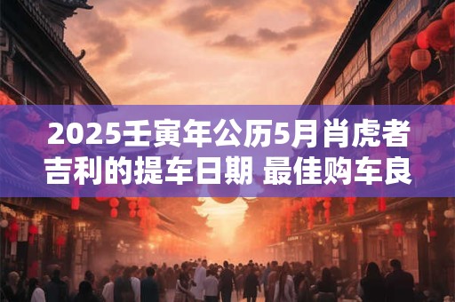 2025壬寅年公历5月肖虎者吉利的提车日期 最佳购车良机