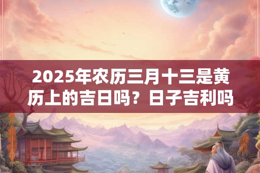 2025年农历三月十三是黄历上的吉日吗？日子吉利吗