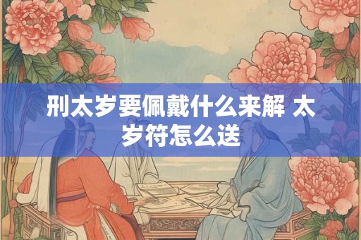 刑太岁要佩戴什么来解 太岁符怎么送 刑太岁要佩戴什么来解 太岁符怎么送