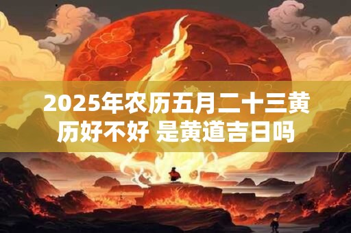 2025年农历五月二十三黄历好不好 是黄道吉日吗 2025年农历五月二十三黄历好不好 是黄道吉日吗