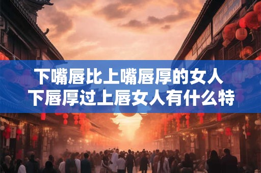 下嘴唇比上嘴唇厚的女人 下唇厚过上唇女人有什么特点