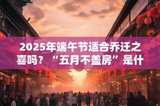 2025年端午节适合乔迁之喜吗？“五月不盖房”是什么意思